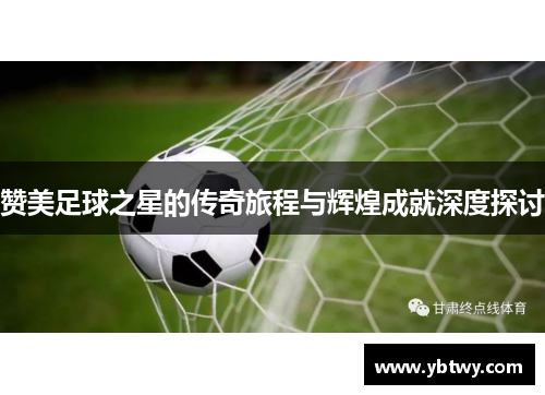 赞美足球之星的传奇旅程与辉煌成就深度探讨