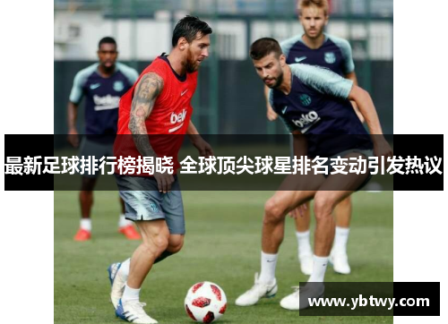 最新足球排行榜揭晓 全球顶尖球星排名变动引发热议