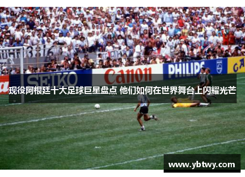 现役阿根廷十大足球巨星盘点 他们如何在世界舞台上闪耀光芒